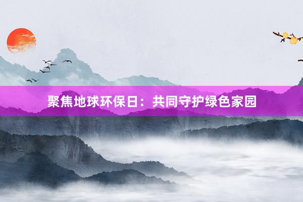 聚焦地球环保日：共同守护绿色家园